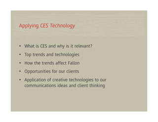 Applying CES Technology


•  What is CES and why is it relevant?
•  Top trends and technologies
•  How the trends affect Fallon
•  Opportunities for our clients
•  Application of creative technologies to our
   communications ideas and client thinking
 