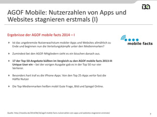  Ist das ungebremste Nutzerwachstum mobiler Apps und Websites allmählich zu
Ende und beginnen nun die Verteilungskämpfe unter den Medienmarken?
 Zumindest bei den AGOF-Mitgliedern sieht es ein bisschen danach aus.
 17 der Top-50-Angebote büßten im Vergleich zu den AGOF mobile facts 2013-III
Unique User ein – bei der vorigen Ausgabe gab es in der Top 50 nur vier
Verlierer.
 Besonders hart traf es die iPhone-Apps: Von den Top 25-Apps verlor fast die
Hälfte Nutzer
 Die Top-Medienmarken heißen mobil Gute Frage, Bild und Spiegel Online.
Ergebnisse der AGOF mobile facts 2014 – I
Quelle: http://meedia.de/2014/06/26/agof-mobile-facts-nutzerzahlen-von-apps-und-websites-stagnieren-erstmals/
AGOF Mobile: Nutzerzahlen von Apps und
Websites stagnieren erstmals (I)
7
 