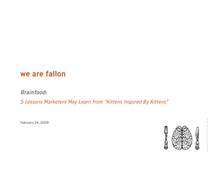we are fallon

Brainfood:
5 Lessons Marketers May Learn from “Kittens Inspired By Kittens”




                                                                   Copyright ©2009 Fallon Worldwide. All rights reserved.
February 24, 2009
 