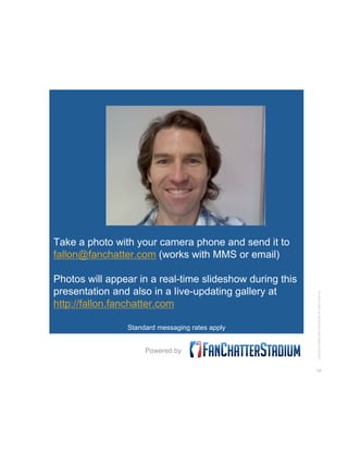 Take a photo with your camera phone and send it to
fallon@fanchatter.com (works with MMS or email)

Photos will appear in ...