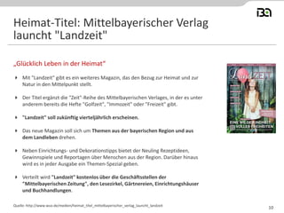  Mit "Landzeit" gibt es ein weiteres Magazin, das den Bezug zur Heimat und zur
Natur in den Mittelpunkt stellt.
 Der Titel ergänzt die "Zeit"-Reihe des Mittelbayerischen Verlages, in der es unter
anderem bereits die Hefte "Golfzeit", "Immozeit" oder "Freizeit" gibt.
 "Landzeit" soll zukünftig vierteljährlich erscheinen.
 Das neue Magazin soll sich um Themen aus der bayerischen Region und aus
dem Landleben drehen.
 Neben Einrichtungs- und Dekorationstipps bietet der Neuling Rezeptideen,
Gewinnspiele und Reportagen über Menschen aus der Region. Darüber hinaus
wird es in jeder Ausgabe ein Themen-Spezial geben.
 Verteilt wird "Landzeit" kostenlos über die Geschäftsstellen der
"Mittelbayerischen Zeitung", den Lesezirkel, Gärtnereien, Einrichtungshäuser
und Buchhandlungen.
„Glücklich Leben in der Heimat“
Quelle: http://www.wuv.de/medien/heimat_titel_mittelbayerischer_verlag_launcht_landzeit
Heimat-Titel: Mittelbayerischer Verlag
launcht "Landzeit"
10
 