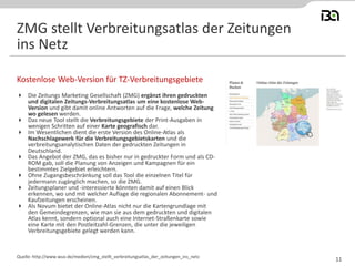  Die Zeitungs Marketing Gesellschaft (ZMG) ergänzt ihren gedruckten
und digitalen Zeitungs-Verbreitungsatlas um eine kostenlose Web-
Version und gibt damit online Antworten auf die Frage, welche Zeitung
wo gelesen werden.
 Das neue Tool stellt die Verbreitungsgebiete der Print-Ausgaben in
wenigen Schritten auf einer Karte geografisch dar.
 Im Wesentlichen dient die erste Version des Online-Atlas als
Nachschlagewerk für die Verbreitungsgebietskarten und die
verbreitungsanalytischen Daten der gedruckten Zeitungen in
Deutschland.
 Das Angebot der ZMG, das es bisher nur in gedruckter Form und als CD-
ROM gab, soll die Planung von Anzeigen und Kampagnen für ein
bestimmtes Zielgebiet erleichtern.
 Ohne Zugangsbeschränkung soll das Tool die einzelnen Titel für
jedermann zugänglich machen, so die ZMG.
 Zeitungsplaner und -interessierte könnten damit auf einen Blick
erkennen, wo und mit welcher Auflage die regionalen Abonnement- und
Kaufzeitungen erscheinen.
 Als Novum bietet der Online-Atlas nicht nur die Kartengrundlage mit
den Gemeindegrenzen, wie man sie aus dem gedruckten und digitalen
Atlas kennt, sondern optional auch eine Internet-Straßenkarte sowie
eine Karte mit den Postleitzahl-Grenzen, die unter die jeweiligen
Verbreitungsgebiete gelegt werden kann.
Kostenlose Web-Version für TZ-Verbreitungsgebiete
Quelle: http://www.wuv.de/medien/zmg_stellt_verbreitungsatlas_der_zeitungen_ins_netz
ZMG stellt Verbreitungsatlas der Zeitungen
ins Netz
11
 