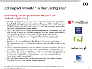 Ad Impact Monitor in der Sackgasse?
 Ab 2015 will die von Axel Springer, Bauer, Burda und Gruner + Jahr gegründete
Gesellschaft für integrierte Kommunikationsforschung (GIK) zusätzlich zu ihrer
Markt-Media-Forschung ("Best for planning") auch Werbewirkung untersuchen
und diese multimedial weiterentwickeln.
 Die GIK will dabei auf die etablierten Forschungsansätze, Studien und Tools von
AIM wie das Marken- und Kreativtracking und den Shift Planner aufbauen und
im engen Dialog mit den AIM-Mitgliedsverlagen, Werbungtreibenden,
Agenturen und Mitbewerbern eine ganzheitliche Forschungskompetenz
anbieten.
 Der Verein, der hinter AIM steht, löst sich dem Vernehmen nach in einer
Mitgliederversammlung, möglicherweise noch im Sommer, auf und übergibt an
die GIK.
 Die GIK arbeitet mit einer deutlich schlankeren Organisationsstruktur, bei der es
weder eine eigene Geschäftsstelle noch hauptberufliche Geschäftsführer gibt.
 Damit ist die GIK „bestens aufgestellt, um das Thema Werbewirkungsforschung
im Sinne aller Marktpartner voranzubringen - und zwar in der geforderten
Schnelligkeit und Crossmedialität".
 Bis Ende dieses Jahres ist für die Werbewirkungsforschung weiterhin AIM
zuständig, ab 2015 dann die vier Großverlage allein.
Entscheidung: Großverlage bündeln Markt-Media- und
Werbewirkungsforschung
Quelle: http://www.horizont.net/aktuell/medien/pages/protected/AIM-Grossverlage-buendeln-Markt-Media--und-
Werbewirkungsforschung_121172.html
3
 
