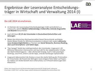  Im Rahmen der Leseranalyse Entscheidungsträger (LAE) wird jährlich u.a.
untersucht, welche Medien Selbstständige, Freiberufler, leitende Angestellte
und Beamte konsumieren.
 Laut LAE lesen 87,1% der Entscheider in Deutschland Zeitschriften und
Zeitungen.
 Neben den klassischen Reichweitenzahlen bietet Deutschlands wichtigste
Markt-Media-Studie für B2B-Kommunikation in diesem Jahr zudem zahlreiche
neue Analysemöglichkeiten zu Themen wie Social Networks, Business Reading,
aber auch Smartphone- und Tablet-Apps.
 "Der Spiegel" bleibt das Lieblingsmedium der Entscheider. Insgesamt 1,39
Millionen Menschen interessieren sich laut LAE für die redaktionellen Inhalte
des Nachrichtenmagazins – über alle Kanäle hinweg. Auch in den jeweiligen
Rankings, also Print, Online und bei Apps, sind die Hamburger Spitzenreiter.
 Insgesamt dokumentiert die Analyse erneut die starke Stellung der Printmedien
für Entscheider. 60 Prozent der Befragten lesen längere Texte lieber auf Papier,
für nahezu ein Drittel besteht kein Unterschied, nur 9 Prozent bevorzugen den
Bildschirm.
Die LAE 2014 ist erschienen.
Quelle: http://www.horizont.net/aktuell/medien/pages/protected/LAE-Spiegel-bleibt-Liebling-der-
Entscheider_121097.html? und http://www.medialine.de/deutsch/mediadaten/focus/entscheider.html
Ergebnisse der Leseranalyse Entscheidungs-
träger in Wirtschaft und Verwaltung 2014 (I)
7
 