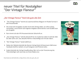  "Der Vintage Flaneur" kommt als zweimonatliches Magazin im Pocket Format in
den Pressehandel.
 Die ersten drei Ausgaben wurden durch den Verlag selbst, vor allem online,
vermarktet, und erreicht nach eigenen Angaben damit bereits rund 10.000 Leser
pro Ausgabe.
 Nun nimmt sich der IPS Pressevertrieb der Zeitschrift an.
 „Der Vintage Flaneur“ will die Zeitschrift für ein modernes Leben im Stil der 20er
bis 50er Jahre sein. Das aktuelle Heft Nr. 4 beschäftigt sich mit den 30ern.
 "Der Vintage Flaneur" kostet 6,80 Euro.
 Neben der Website betreibt der Bonner Verlag Duijm & Dovermann GbR einen
Facebook-Auftritt, twittert, ist auf Instagram und Pinterest aktiv.
 Zudem betreibt der Verlag Crowdfunding: Wer sich an der Finanzierung des
Titels beteiligen will, kann das via Vision Bakery tun.
„Der Vintage Flaneur" feiert die gute alte Zeit
http://www.wuv.de/medien/der_vintage_flaneur_feiert_die_gute_alte_zeit
neuer Titel für Nostalgiker
"Der Vintage Flaneur"
6
 