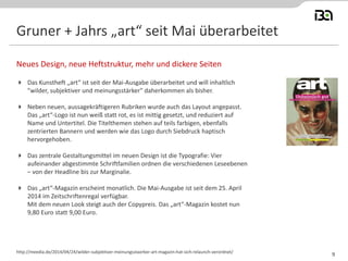 Gruner + Jahrs „art“ seit Mai überarbeitet
 Das Kunstheft „art“ ist seit der Mai-Ausgabe überarbeitet und will inhaltlich
"wilder, subjektiver und meinungsstärker" daherkommen als bisher.
 Neben neuen, aussagekräftigeren Rubriken wurde auch das Layout angepasst.
Das „art“-Logo ist nun weiß statt rot, es ist mittig gesetzt, und reduziert auf
Name und Untertitel. Die Titelthemen stehen auf teils farbigen, ebenfalls
zentrierten Bannern und werden wie das Logo durch Siebdruck haptisch
hervorgehoben.
 Das zentrale Gestaltungsmittel im neuen Design ist die Typografie: Vier
aufeinander abgestimmte Schriftfamilien ordnen die verschiedenen Leseebenen
– von der Headline bis zur Marginalie.
 Das „art“-Magazin erscheint monatlich. Die Mai-Ausgabe ist seit dem 25. April
2014 im Zeitschriftenregal verfügbar.
Mit dem neuen Look steigt auch der Copypreis. Das „art“-Magazin kostet nun
9,80 Euro statt 9,00 Euro.
Neues Design, neue Heftstruktur, mehr und dickere Seiten
http://meedia.de/2014/04/24/wilder-subjektiver-meinungsstaerker-art-magazin-hat-sich-relaunch-verordnet/
9
 