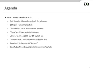 2 
PRINT NEWS OKTOBER 2014 
-GuJ Komplettübernahme durch Bertelsmann 
-BCN gibt Funke-Mandat ab 
-"Brand eins" sucht einen neuen Besitzer 
-"Flow" erhöht erneut die Frequenz 
-„Bravo“ stellt ab 2015 auf 14-täglich um 
-"Handelsblatt" verkauft Rubrik auf Seite drei 
-Auerbach Verlag startet "Auszeit" 
-StarsTube: Neue Bravo für die Generation YouTube 
Agenda  