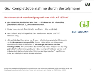 GuJ Komplettübernahme durch Bertelsmann 
Der Gütersloher Medienriese wird zum 1.11.2014 den von der Jahr Holding gehaltenen Anteil von 25,1 Prozent übernehmen. 
Darauf haben sich die Gesellschafter von Gruner + Jahr verständigt. 
Der Kaufpreis wird in bar geleistet, laut Handelsblatt werden „nur“ 250 Millionen fällig. 
„Die vollständige Übernahme von Gruner + Jahr ist ein strategischer Meilenstein zur Stärkung unserer Kerngeschäfte. Gruner + Jahr gehört seit Jahrzehnten mehrheitlich zu Bertelsmann und ist ein wichtiger Bestandteil unserer Inhaltegeschäfte. Wir unterstützen die vom Gruner + Jahr-Vorstand auf den Weg gebrachte Transformation von Gruner + Jahr uneingeschränkt und werden auch in Zukunft die dafür erforderlichen Mittel zur Verfügung stellen", sagt Thomas Rabe, Vorstandsvorsitzender von Bertelsmann. 
Bertelsmann stock seine Beteiligung an Gruner + Jahr auf 100% auf 
Quelle: http://www.horizont.net/medien/nachrichten/Gruner--Jahr-Bertelsmann-uebernimmt-Verlag-vollstaendig-130744 und http://www.horizont.net/medien/nachrichten/Gruner--Jahr-Bertelsmann-zahlt-offenbar-nur-250-Millionen-130769 
3  