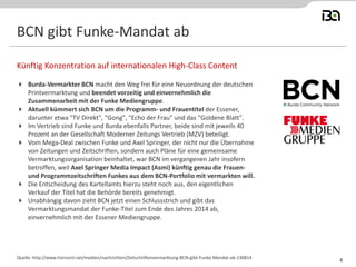 BCN gibt Funke-Mandat ab 
Burda-Vermarkter BCN macht den Weg frei für eine Neuordnung der deutschen Printvermarktung und beendet vorzeitig und einvernehmlich die Zusammenarbeit mit der Funke Mediengruppe. 
Aktuell kümmert sich BCN um die Programm- und Frauentitel der Essener, darunter etwa "TV Direkt", "Gong", "Echo der Frau" und das "Goldene Blatt". 
Im Vertrieb sind Funke und Burda ebenfalls Partner, beide sind mit jeweils 40 Prozent an der Gesellschaft Moderner Zeitungs Vertrieb (MZV) beteiligt. 
Vom Mega-Deal zwischen Funke und Axel Springer, der nicht nur die Übernahme von Zeitungen und Zeitschriften, sondern auch Pläne für eine gemeinsame Vermarktungsorganisation beinhaltet, war BCN im vergangenen Jahr insofern betroffen, weil Axel Springer Media Impact (Asmi) künftig genau die Frauen- und Programmzeitschriften Funkes aus dem BCN-Portfolio mit vermarkten will. 
Die Entscheidung des Kartellamts hierzu steht noch aus, den eigentlichen Verkauf der Titel hat die Behörde bereits genehmigt. 
Unabhängig davon zieht BCN jetzt einen Schlussstrich und gibt das Vermarktungsmandat der Funke-Titel zum Ende des Jahres 2014 ab, einvernehmlich mit der Essener Mediengruppe. 
Künftig Konzentration auf internationalen High-Class Content 
Quelle: http://www.horizont.net/medien/nachrichten/Zeitschriftenvermarktung-BCN-gibt-Funke-Mandat-ab-130814 
4  
