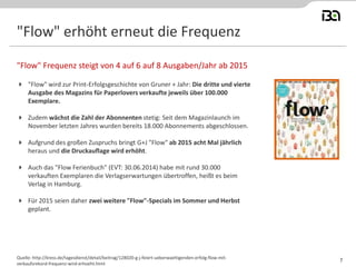 "Flow" erhöht erneut die Frequenz 
"Flow" wird zur Print-Erfolgsgeschichte von Gruner + Jahr: Die dritte und vierte Ausgabe des Magazins für Paperlovers verkaufte jeweils über 100.000 Exemplare. 
Zudem wächst die Zahl der Abonnenten stetig: Seit dem Magazinlaunch im November letzten Jahres wurden bereits 18.000 Abonnements abgeschlossen. 
Aufgrund des großen Zuspruchs bringt G+J "Flow" ab 2015 acht Mal jährlich heraus und die Druckauflage wird erhöht. 
Auch das "Flow Ferienbuch" (EVT: 30.06.2014) habe mit rund 30.000 verkauften Exemplaren die Verlagserwartungen übertroffen, heißt es beim Verlag in Hamburg. 
Für 2015 seien daher zwei weitere "Flow"-Specials im Sommer und Herbst geplant. 
"Flow" Frequenz steigt von 4 auf 6 auf 8 Ausgaben/Jahr ab 2015 
Quelle: http://kress.de/tagesdienst/detail/beitrag/128020-g-j-feiert-ueberwaeltigenden-erfolg-flow-mit- verkaufsrekord-frequenz-wird-erhoeht.html 
7  