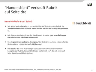 Seit Mitte September gibt es im Handelsblatt auf Seite drei eine Rubrik, die "Unternehmer stellen sich vor" heißt und die offiziell als Anzeige ausgewiesen ist. 
Mit diesem Angebot möchte das Handelsblatt sich eine ganz neue Zielgruppe erschließen: den kleineren Mittelstand. 
Für die prominent platzierte Anzeige auf der Seite drei und eine entsprechende Onlinepräsenz ruft der Verlag 5.900 Euro auf. 
Die Idee für die neue Rubrik ergab sich aus einem Schleichwerbevorwurf bezüglich der Rubrik „Handelsblatt-Leser stellen sich vor“, die sich zuvor auf Seite 3 des Handelsblatts befand. 
Neue Werbeform auf Seite 3 
Quelle: http://www.wuv.de/medien/skandal_lieferte_idee_handelsblatt_verkauft_rubrik_auf_seite_drei 
"Handelsblatt" verkauft Rubrik auf Seite drei 
8  