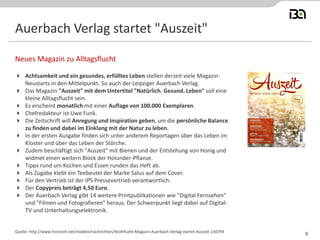 Auerbach Verlag startet "Auszeit" 
Achtsamkeit und ein gesundes, erfülltes Leben stellen derzeit viele Magazin- Neustarts in den Mittelpunkt. So auch der Leipziger Auerbach Verlag. 
Das Magazin "Auszeit" mit dem Untertitel "Natürlich. Gesund. Leben" soll eine kleine Alltagsflucht sein. 
Es erscheint monatlich mit einer Auflage von 100.000 Exemplaren. 
Chefredakteur ist Uwe Funk. 
Die Zeitschrift will Anregung und Inspiration geben, um die persönliche Balance zu finden und dabei im Einklang mit der Natur zu leben. 
In der ersten Ausgabe finden sich unter anderem Reportagen über das Leben im Kloster und über das Leben der Störche. 
Zudem beschäftigt sich "Auszeit" mit Bienen und der Entstehung von Honig und widmet einen weitern Block der Holunder-Pflanze. 
Tipps rund um Kochen und Essen runden das Heft ab. 
Als Zugabe klebt ein Teebeutel der Marke Salus auf dem Cover. 
Für den Vertrieb ist der IPS Pressevertrieb verantwortlich. 
Der Copypreis beträgt 4,50 Euro. 
Der Auerbach Verlag gibt 14 weitere Printpublikationen wie "Digital Fernsehen" und "Filmen und Fotografieren" heraus. Der Schwerpunkt liegt dabei auf Digital- TV und Unterhaltungselektronik. 
Neues Magazin zu Alltagsflucht 
Quelle: http://www.horizont.net/medien/nachrichten/Wohlfuehl-Magazin-Auerbach-Verlag-startet-Auszeit-130794 
9  