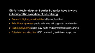 Shifts in technology and social behavior have always
influenced the evolution of advertising
!    Cars and highways birthed the billboard headline
!    Print Press spawned public relations, ad copy and art direction
!    Radio evolved the jingle, day-parts and commercial sponsorship
!    Television launched the USP, positioning and direct response
 