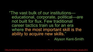 “The vast bulk of our institutions—
       educational, corporate, political—are
       not built for flux. Few traditional
       career tactics train us for an era
       where the most important skill is the
       ability to acquire new skills.”
                                                              -       Alyson Kent-Smith

*“Why the Ad Industry Is In A Talent Rut and a Prescription for Change”, Alyson Kent-Smith, Fast Company, January 2013
 