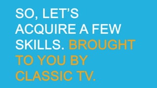 SO, LET’S
ACQUIRE A FEW
SKILLS. BROUGHT
TO YOU BY
CLASSIC TV.
 