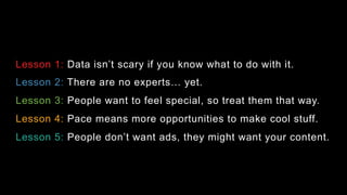 Lesson 1: Data isn’t scary if you know what to do with it.
Lesson 2: There are no experts! yet.
Lesson 3: People want to feel special, so treat them that way.
Lesson 4: Pace means more opportunities to make cool stuff.
Lesson 5: People don’t want ads, they might want your content.
 