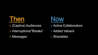Then                          Now
!    (Captive) Audiences      !    Active Collaborators
!    Interruptions/”Breaks”   !    Added Value/s
!    Messages                 !    Sharables
 
