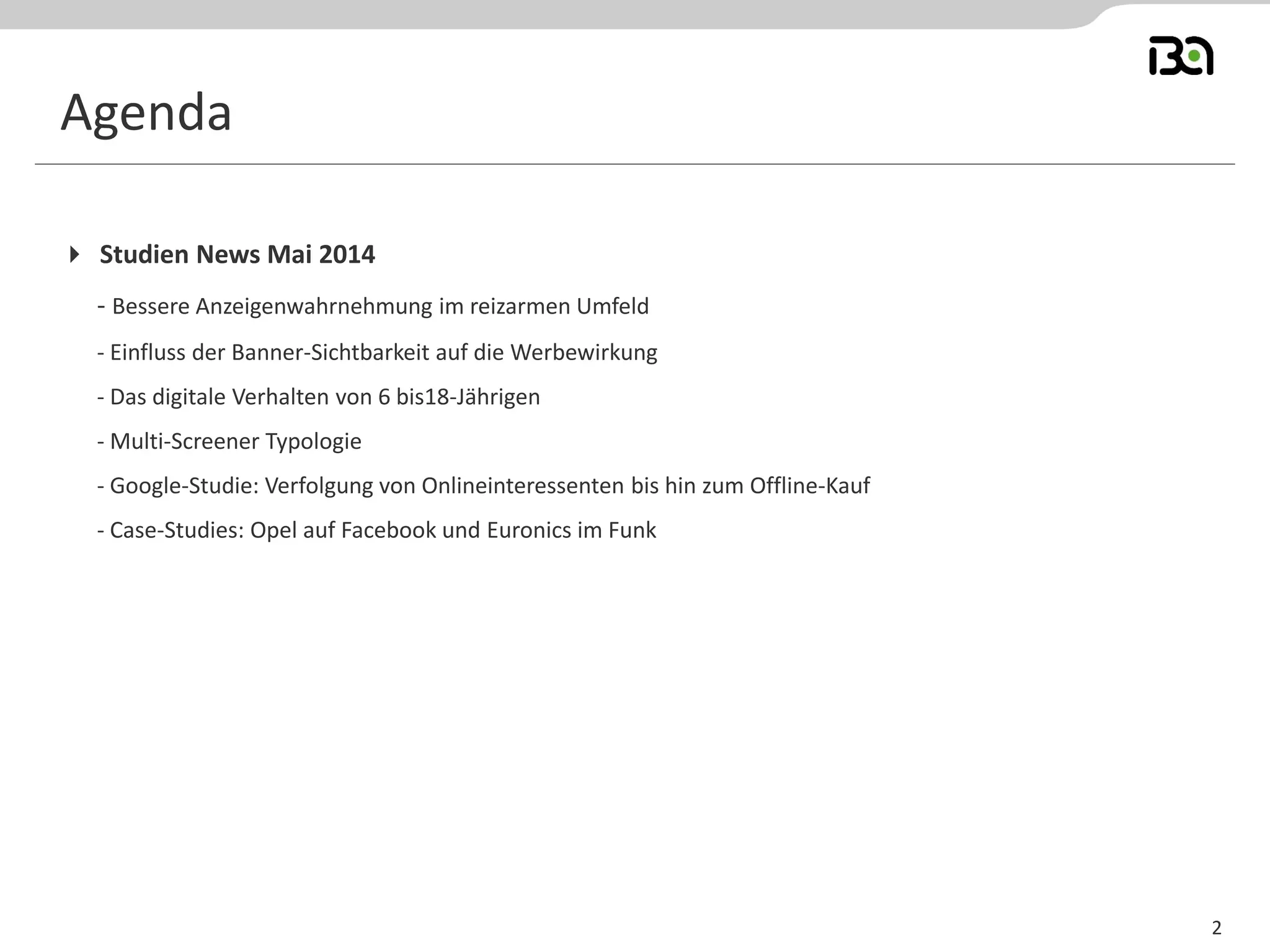 2
Agenda
 Studien News Mai 2014
- Bessere Anzeigenwahrnehmung im reizarmen Umfeld
- Einfluss der Banner-Sichtbarkeit auf die Werbewirkung
- Das digitale Verhalten von 6 bis18-Jährigen
- Multi-Screener Typologie
- Google-Studie: Verfolgung von Onlineinteressenten bis hin zum Offline-Kauf
- Case-Studies: Opel auf Facebook und Euronics im Funk
 