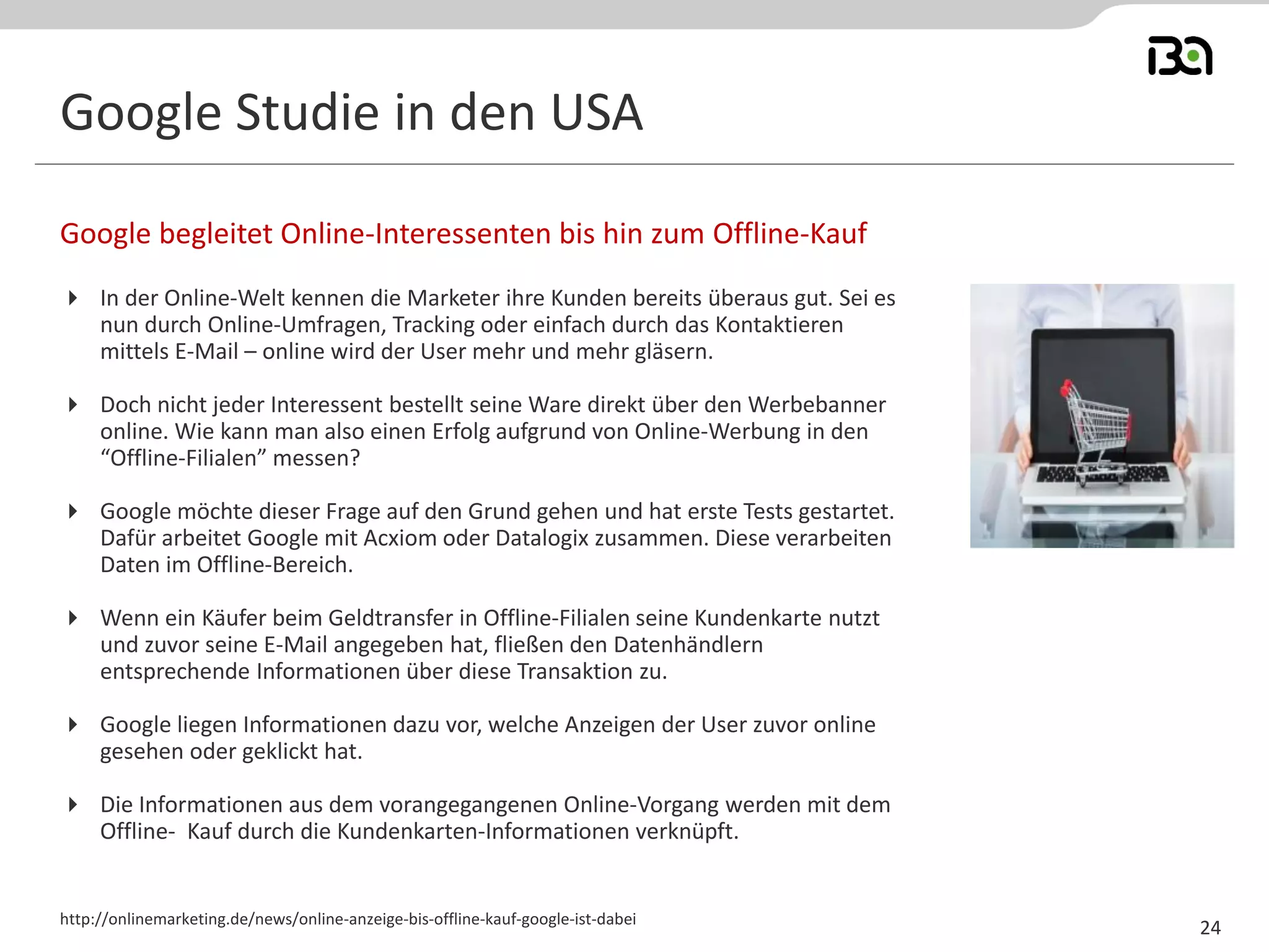 Google Studie in den USA
 In der Online-Welt kennen die Marketer ihre Kunden bereits überaus gut. Sei es
nun durch Online-Umfragen, Tracking oder einfach durch das Kontaktieren
mittels E-Mail – online wird der User mehr und mehr gläsern.
 Doch nicht jeder Interessent bestellt seine Ware direkt über den Werbebanner
online. Wie kann man also einen Erfolg aufgrund von Online-Werbung in den
“Offline-Filialen” messen?
 Google möchte dieser Frage auf den Grund gehen und hat erste Tests gestartet.
Dafür arbeitet Google mit Acxiom oder Datalogix zusammen. Diese verarbeiten
Daten im Offline-Bereich.
 Wenn ein Käufer beim Geldtransfer in Offline-Filialen seine Kundenkarte nutzt
und zuvor seine E-Mail angegeben hat, fließen den Datenhändlern
entsprechende Informationen über diese Transaktion zu.
 Google liegen Informationen dazu vor, welche Anzeigen der User zuvor online
gesehen oder geklickt hat.
 Die Informationen aus dem vorangegangenen Online-Vorgang werden mit dem
Offline- Kauf durch die Kundenkarten-Informationen verknüpft.
Google begleitet Online-Interessenten bis hin zum Offline-Kauf
http://onlinemarketing.de/news/online-anzeige-bis-offline-kauf-google-ist-dabei
24
 