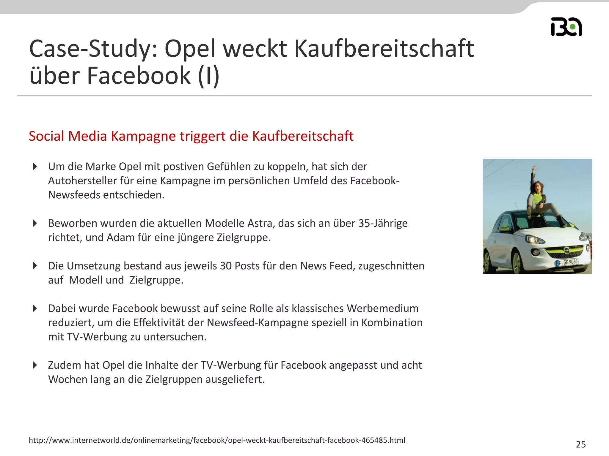 Social Media Kampagne triggert die Kaufbereitschaft
http://www.internetworld.de/onlinemarketing/facebook/opel-weckt-kaufbereitschaft-facebook-465485.html
Case-Study: Opel weckt Kaufbereitschaft
über Facebook (I)
25
 Um die Marke Opel mit postiven Gefühlen zu koppeln, hat sich der
Autohersteller für eine Kampagne im persönlichen Umfeld des Facebook-
Newsfeeds entschieden.
 Beworben wurden die aktuellen Modelle Astra, das sich an über 35-Jährige
richtet, und Adam für eine jüngere Zielgruppe.
 Die Umsetzung bestand aus jeweils 30 Posts für den News Feed, zugeschnitten
auf Modell und Zielgruppe.
 Dabei wurde Facebook bewusst auf seine Rolle als klassisches Werbemedium
reduziert, um die Effektivität der Newsfeed-Kampagne speziell in Kombination
mit TV-Werbung zu untersuchen.
 Zudem hat Opel die Inhalte der TV-Werbung für Facebook angepasst und acht
Wochen lang an die Zielgruppen ausgeliefert.
 
