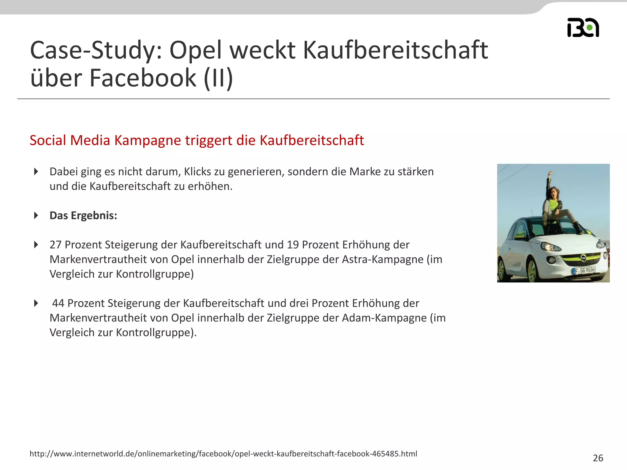 Social Media Kampagne triggert die Kaufbereitschaft
http://www.internetworld.de/onlinemarketing/facebook/opel-weckt-kaufbereitschaft-facebook-465485.html
Case-Study: Opel weckt Kaufbereitschaft
über Facebook (II)
26
 Dabei ging es nicht darum, Klicks zu generieren, sondern die Marke zu stärken
und die Kaufbereitschaft zu erhöhen.
 Das Ergebnis:
 27 Prozent Steigerung der Kaufbereitschaft und 19 Prozent Erhöhung der
Markenvertrautheit von Opel innerhalb der Zielgruppe der Astra-Kampagne (im
Vergleich zur Kontrollgruppe)
 44 Prozent Steigerung der Kaufbereitschaft und drei Prozent Erhöhung der
Markenvertrautheit von Opel innerhalb der Zielgruppe der Adam-Kampagne (im
Vergleich zur Kontrollgruppe).
 