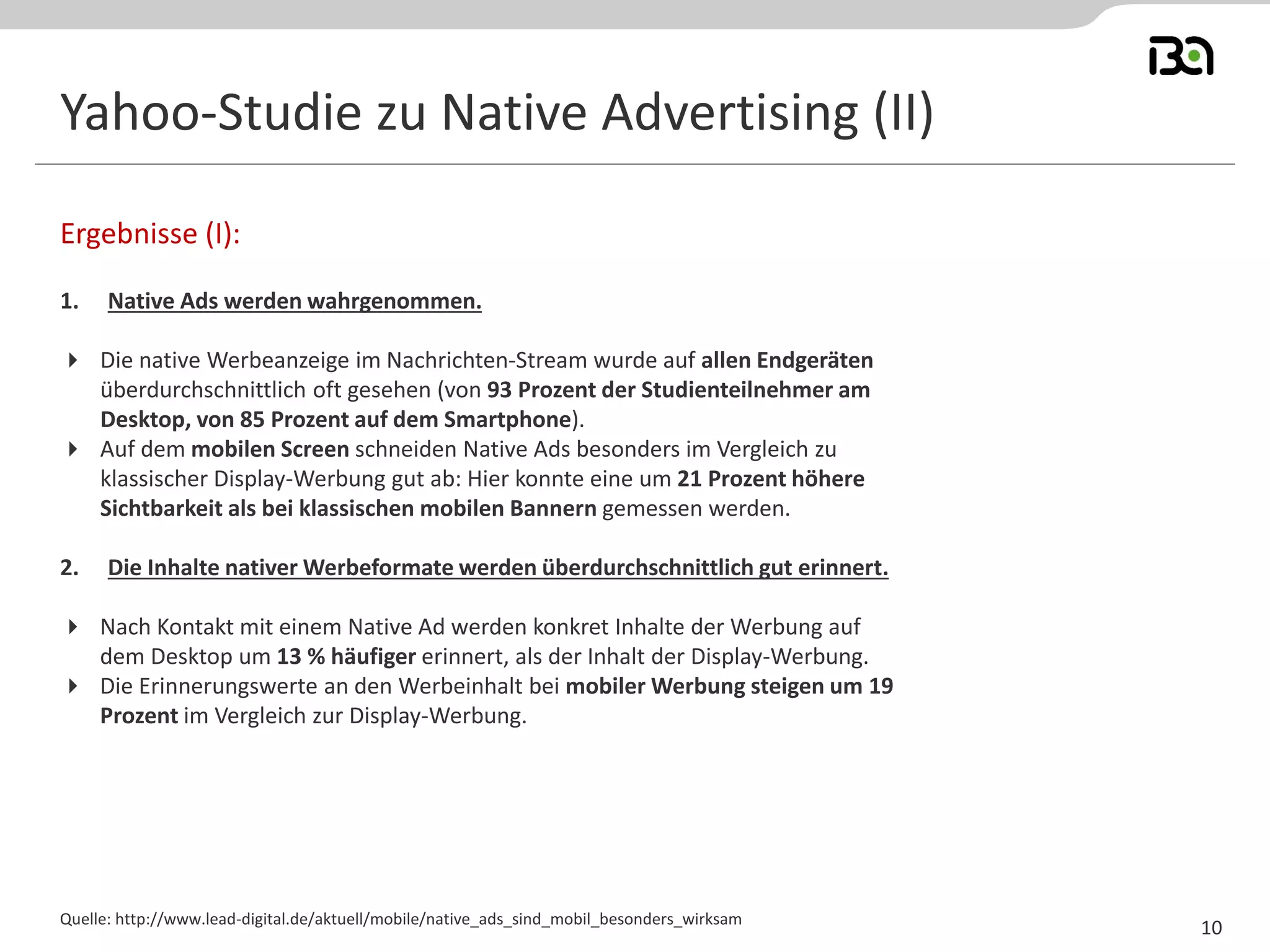 Yahoo-Studie zu Native Advertising (II) 
1.Native Ads werden wahrgenommen. 
Die native Werbeanzeige im Nachrichten-Stream wurde auf allen Endgeräten überdurchschnittlich oft gesehen (von 93 Prozent der Studienteilnehmer am Desktop, von 85 Prozent auf dem Smartphone). 
Auf dem mobilen Screen schneiden Native Ads besonders im Vergleich zu klassischer Display-Werbung gut ab: Hier konnte eine um 21 Prozent höhere Sichtbarkeit als bei klassischen mobilen Bannern gemessen werden. 
2.Die Inhalte nativer Werbeformate werden überdurchschnittlich gut erinnert. 
Nach Kontakt mit einem Native Ad werden konkret Inhalte der Werbung auf dem Desktop um 13 % häufiger erinnert, als der Inhalt der Display-Werbung. 
Die Erinnerungswerte an den Werbeinhalt bei mobiler Werbung steigen um 19 Prozent im Vergleich zur Display-Werbung. 
Ergebnisse (I): 
Quelle: http://www.lead-digital.de/aktuell/mobile/native_ads_sind_mobil_besonders_wirksam 
10  