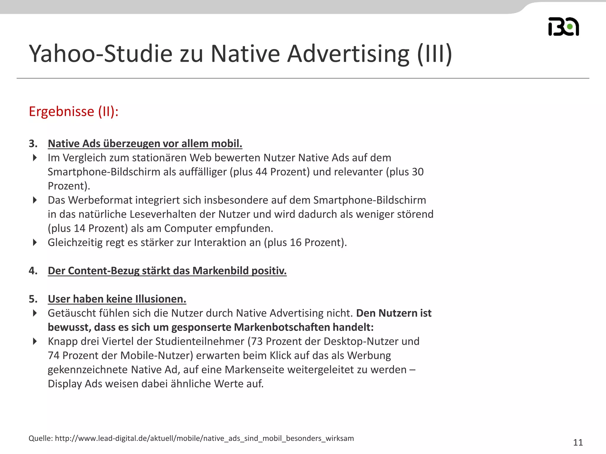 Yahoo-Studie zu Native Advertising (III) 
3. Native Ads überzeugen vor allem mobil. 
Im Vergleich zum stationären Web bewerten Nutzer Native Ads auf dem Smartphone-Bildschirm als auffälliger (plus 44 Prozent) und relevanter (plus 30 Prozent). 
Das Werbeformat integriert sich insbesondere auf dem Smartphone-Bildschirm in das natürliche Leseverhalten der Nutzer und wird dadurch als weniger störend (plus 14 Prozent) als am Computer empfunden. 
Gleichzeitig regt es stärker zur Interaktion an (plus 16 Prozent). 
4. Der Content-Bezug stärkt das Markenbild positiv. 
5. User haben keine Illusionen. 
Getäuscht fühlen sich die Nutzer durch Native Advertising nicht. Den Nutzern ist bewusst, dass es sich um gesponserte Markenbotschaften handelt: 
 Knapp drei Viertel der Studienteilnehmer (73 Prozent der Desktop-Nutzer und 74 Prozent der Mobile-Nutzer) erwarten beim Klick auf das als Werbung gekennzeichnete Native Ad, auf eine Markenseite weitergeleitet zu werden – Display Ads weisen dabei ähnliche Werte auf. 
Ergebnisse (II): 
Quelle: http://www.lead-digital.de/aktuell/mobile/native_ads_sind_mobil_besonders_wirksam 
11  