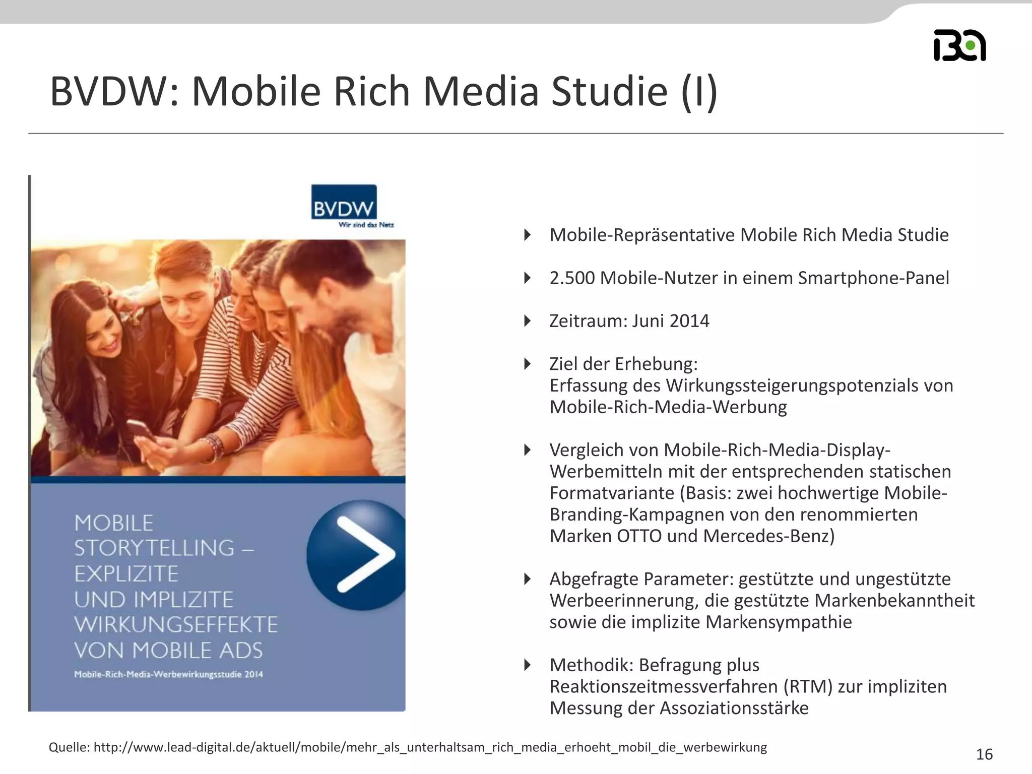 BVDW: Mobile Rich Media Studie (I) 
Quelle: http://www.lead-digital.de/aktuell/mobile/mehr_als_unterhaltsam_rich_media_erhoeht_mobil_die_werbewirkung 
16 
Mobile-Repräsentative Mobile Rich Media Studie 
2.500 Mobile-Nutzer in einem Smartphone-Panel 
Zeitraum: Juni 2014 
Ziel der Erhebung: Erfassung des Wirkungssteigerungspotenzials von Mobile-Rich-Media-Werbung 
Vergleich von Mobile-Rich-Media-Display- Werbemitteln mit der entsprechenden statischen Formatvariante (Basis: zwei hochwertige Mobile- Branding-Kampagnen von den renommierten Marken OTTO und Mercedes-Benz) 
Abgefragte Parameter: gestützte und ungestützte Werbeerinnerung, die gestützte Markenbekanntheit sowie die implizite Markensympathie 
Methodik: Befragung plus Reaktionszeitmessverfahren (RTM) zur impliziten Messung der Assoziationsstärke  