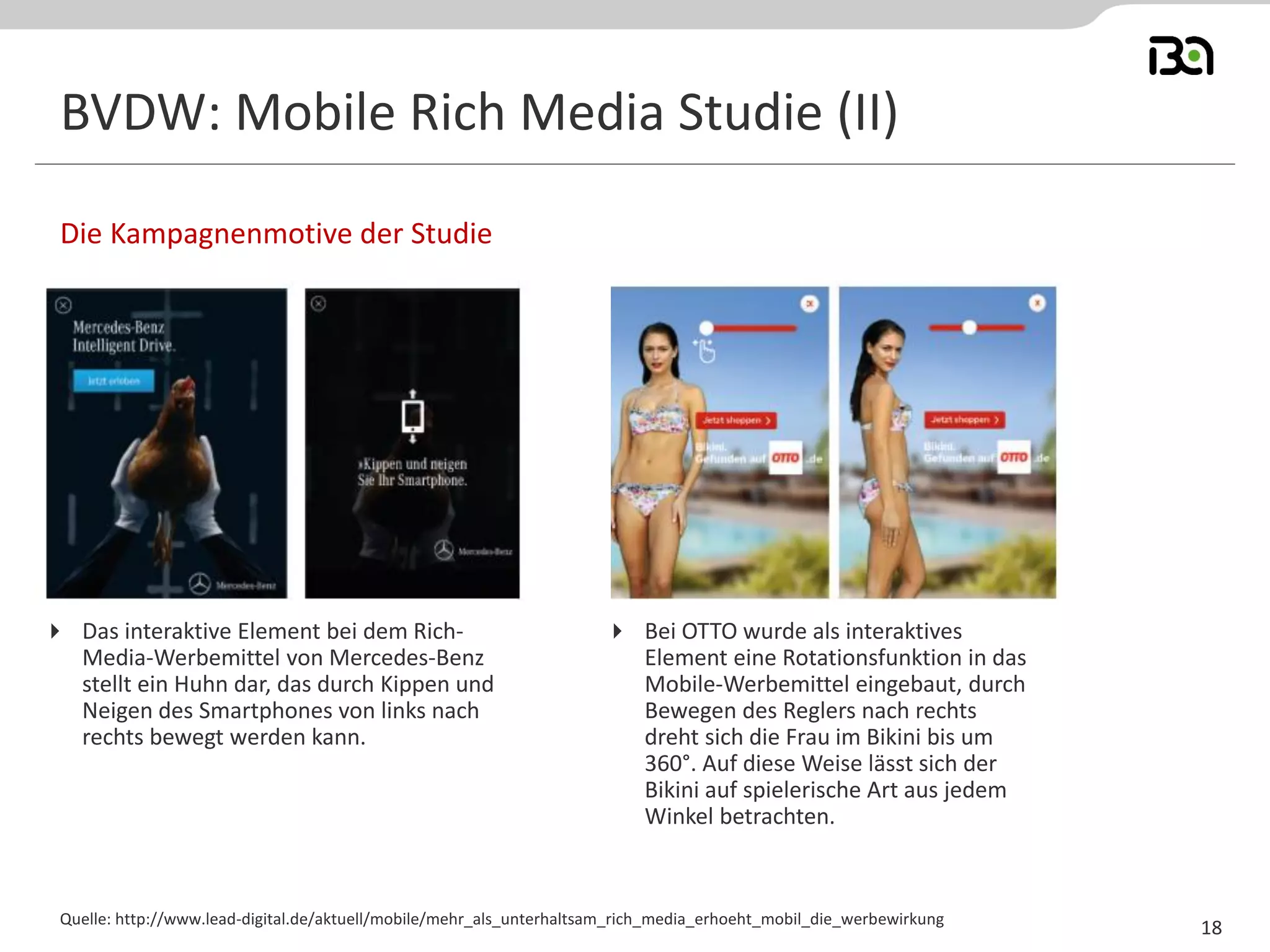 BVDW: Mobile Rich Media Studie (II) 
Die Kampagnenmotive der Studie 
18 
Das interaktive Element bei dem Rich- Media-Werbemittel von Mercedes-Benz stellt ein Huhn dar, das durch Kippen und Neigen des Smartphones von links nach rechts bewegt werden kann. 
Bei OTTO wurde als interaktives Element eine Rotationsfunktion in das Mobile-Werbemittel eingebaut, durch Bewegen des Reglers nach rechts dreht sich die Frau im Bikini bis um 360°. Auf diese Weise lässt sich der Bikini auf spielerische Art aus jedem Winkel betrachten. 
Quelle: http://www.lead-digital.de/aktuell/mobile/mehr_als_unterhaltsam_rich_media_erhoeht_mobil_die_werbewirkung  