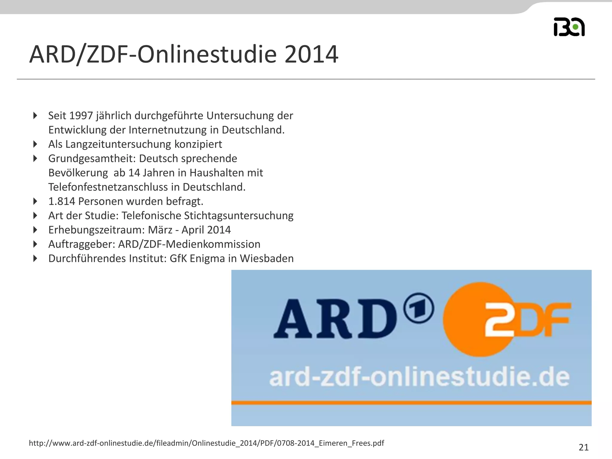 Seit 1997 jährlich durchgeführte Untersuchung der Entwicklung der Internetnutzung in Deutschland. 
Als Langzeituntersuchung konzipiert 
Grundgesamtheit: Deutsch sprechende Bevölkerung ab 14 Jahren in Haushalten mit Telefonfestnetzanschluss in Deutschland. 
1.814 Personen wurden befragt. 
Art der Studie: Telefonische Stichtagsuntersuchung 
Erhebungszeitraum: März - April 2014 
Auftraggeber: ARD/ZDF-Medienkommission 
Durchführendes Institut: GfK Enigma in Wiesbaden 
http://www.ard-zdf-onlinestudie.de/fileadmin/Onlinestudie_2014/PDF/0708-2014_Eimeren_Frees.pdf 
ARD/ZDF-Onlinestudie 2014 
21  