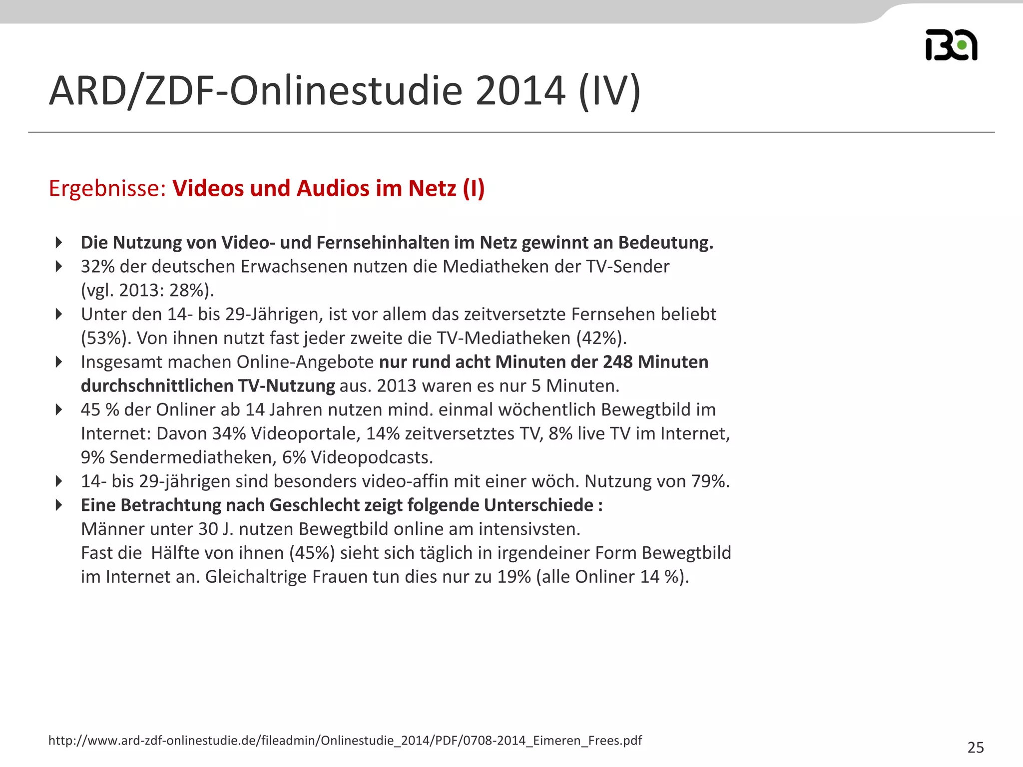ARD/ZDF-Onlinestudie 2014 (IV) 
Die Nutzung von Video- und Fernsehinhalten im Netz gewinnt an Bedeutung. 
32% der deutschen Erwachsenen nutzen die Mediatheken der TV-Sender 
(vgl. 2013: 28%). 
Unter den 14- bis 29-Jährigen, ist vor allem das zeitversetzte Fernsehen beliebt (53%). Von ihnen nutzt fast jeder zweite die TV-Mediatheken (42%). 
Insgesamt machen Online-Angebote nur rund acht Minuten der 248 Minuten durchschnittlichen TV-Nutzung aus. 2013 waren es nur 5 Minuten. 
45 % der Onliner ab 14 Jahren nutzen mind. einmal wöchentlich Bewegtbild im Internet: Davon 34% Videoportale, 14% zeitversetztes TV, 8% live TV im Internet, 9% Sendermediatheken, 6% Videopodcasts. 
14- bis 29-jährigen sind besonders video-affin mit einer wöch. Nutzung von 79%. 
Eine Betrachtung nach Geschlecht zeigt folgende Unterschiede : 
Männer unter 30 J. nutzen Bewegtbild online am intensivsten. 
Fast die Hälfte von ihnen (45%) sieht sich täglich in irgendeiner Form Bewegtbild im Internet an. Gleichaltrige Frauen tun dies nur zu 19% (alle Onliner 14 %). 
Ergebnisse: Videos und Audios im Netz (I) 
http://www.ard-zdf-onlinestudie.de/fileadmin/Onlinestudie_2014/PDF/0708-2014_Eimeren_Frees.pdf 
25  
