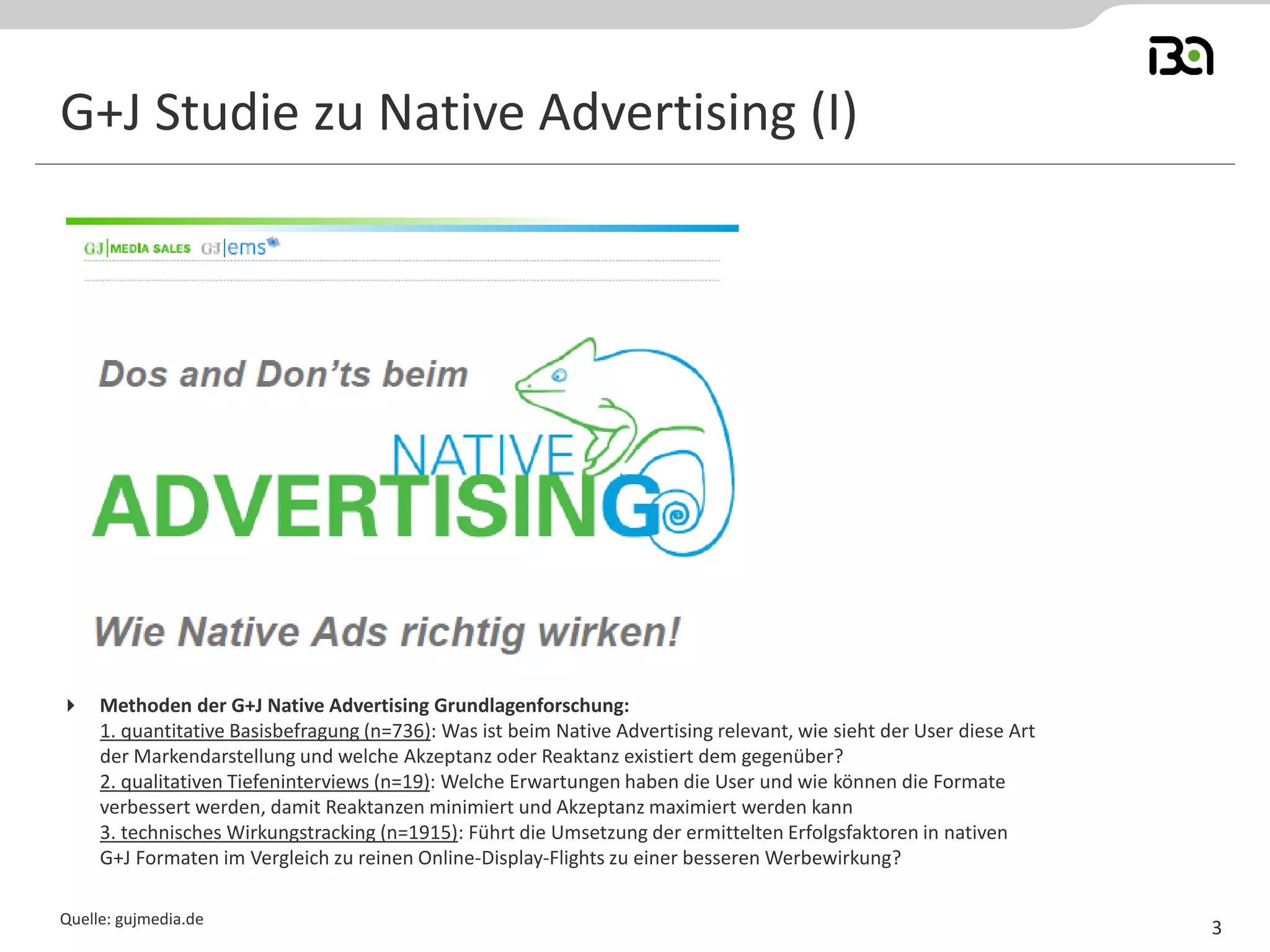 G+J Studie zu Native Advertising (I) 
Quelle: gujmedia.de 
3 
Methoden der G+J Native Advertising Grundlagenforschung: 1. quantitative Basisbefragung (n=736): Was ist beim Native Advertising relevant, wie sieht der User diese Art der Markendarstellung und welche Akzeptanz oder Reaktanz existiert dem gegenüber? 2. qualitativen Tiefeninterviews (n=19): Welche Erwartungen haben die User und wie können die Formate verbessert werden, damit Reaktanzen minimiert und Akzeptanz maximiert werden kann 3. technisches Wirkungstracking (n=1915): Führt die Umsetzung der ermittelten Erfolgsfaktoren in nativen G+J Formaten im Vergleich zu reinen Online-Display-Flights zu einer besseren Werbewirkung?  
