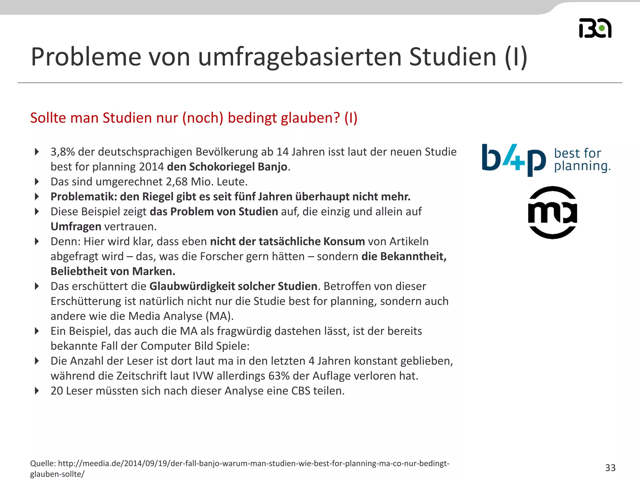 Probleme von umfragebasierten Studien (I) 
3,8% der deutschsprachigen Bevölkerung ab 14 Jahren isst laut der neuen Studie best for planning 2014 den Schokoriegel Banjo. 
Das sind umgerechnet 2,68 Mio. Leute. 
Problematik: den Riegel gibt es seit fünf Jahren überhaupt nicht mehr. 
Diese Beispiel zeigt das Problem von Studien auf, die einzig und allein auf Umfragen vertrauen. 
Denn: Hier wird klar, dass eben nicht der tatsächliche Konsum von Artikeln abgefragt wird – das, was die Forscher gern hätten – sondern die Bekanntheit, Beliebtheit von Marken. 
Das erschüttert die Glaubwürdigkeit solcher Studien. Betroffen von dieser Erschütterung ist natürlich nicht nur die Studie best for planning, sondern auch andere wie die Media Analyse (MA). 
Ein Beispiel, das auch die MA als fragwürdig dastehen lässt, ist der bereits bekannte Fall der Computer Bild Spiele: 
Die Anzahl der Leser ist dort laut ma in den letzten 4 Jahren konstant geblieben, während die Zeitschrift laut IVW allerdings 63% der Auflage verloren hat. 
20 Leser müssten sich nach dieser Analyse eine CBS teilen. 
Sollte man Studien nur (noch) bedingt glauben? (I) 
Quelle: http://meedia.de/2014/09/19/der-fall-banjo-warum-man-studien-wie-best-for-planning-ma-co-nur-bedingt- glauben-sollte/ 
33  