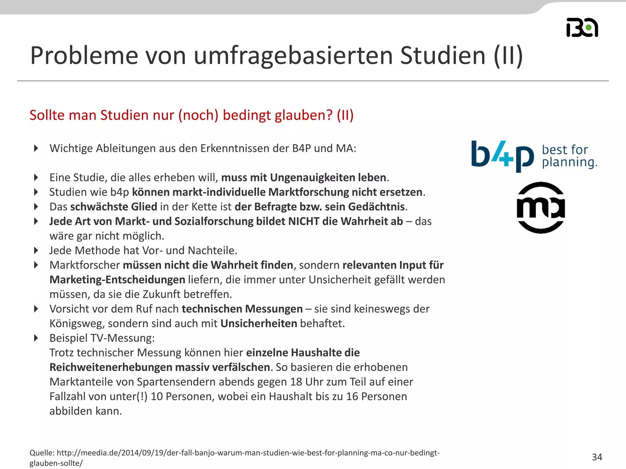 Probleme von umfragebasierten Studien (II) 
Wichtige Ableitungen aus den Erkenntnissen der B4P und MA: 
Eine Studie, die alles erheben will, muss mit Ungenauigkeiten leben. 
Studien wie b4p können markt-individuelle Marktforschung nicht ersetzen. 
Das schwächste Glied in der Kette ist der Befragte bzw. sein Gedächtnis. 
Jede Art von Markt- und Sozialforschung bildet NICHT die Wahrheit ab – das wäre gar nicht möglich. 
Jede Methode hat Vor- und Nachteile. 
Marktforscher müssen nicht die Wahrheit finden, sondern relevanten Input für Marketing-Entscheidungen liefern, die immer unter Unsicherheit gefällt werden müssen, da sie die Zukunft betreffen. 
Vorsicht vor dem Ruf nach technischen Messungen – sie sind keineswegs der Königsweg, sondern sind auch mit Unsicherheiten behaftet. 
Beispiel TV-Messung: Trotz technischer Messung können hier einzelne Haushalte die Reichweitenerhebungen massiv verfälschen. So basieren die erhobenen Marktanteile von Spartensendern abends gegen 18 Uhr zum Teil auf einer Fallzahl von unter(!) 10 Personen, wobei ein Haushalt bis zu 16 Personen abbilden kann. 
Sollte man Studien nur (noch) bedingt glauben? (II) 
Quelle: http://meedia.de/2014/09/19/der-fall-banjo-warum-man-studien-wie-best-for-planning-ma-co-nur-bedingt- glauben-sollte/ 
34 