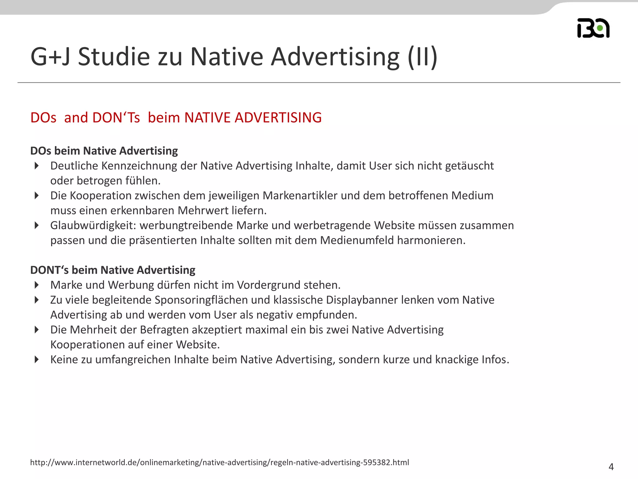G+J Studie zu Native Advertising (II) 
DOs beim Native Advertising 
Deutliche Kennzeichnung der Native Advertising Inhalte, damit User sich nicht getäuscht oder betrogen fühlen. 
Die Kooperation zwischen dem jeweiligen Markenartikler und dem betroffenen Medium muss einen erkennbaren Mehrwert liefern. 
Glaubwürdigkeit: werbungtreibende Marke und werbetragende Website müssen zusammen passen und die präsentierten Inhalte sollten mit dem Medienumfeld harmonieren. 
DONT‘s beim Native Advertising 
Marke und Werbung dürfen nicht im Vordergrund stehen. 
Zu viele begleitende Sponsoringflächen und klassische Displaybanner lenken vom Native Advertising ab und werden vom User als negativ empfunden. 
Die Mehrheit der Befragten akzeptiert maximal ein bis zwei Native Advertising Kooperationen auf einer Website. 
Keine zu umfangreichen Inhalte beim Native Advertising, sondern kurze und knackige Infos. 
DOs and DON‘Ts beim NATIVE ADVERTISING 
http://www.internetworld.de/onlinemarketing/native-advertising/regeln-native-advertising-595382.html 
4  