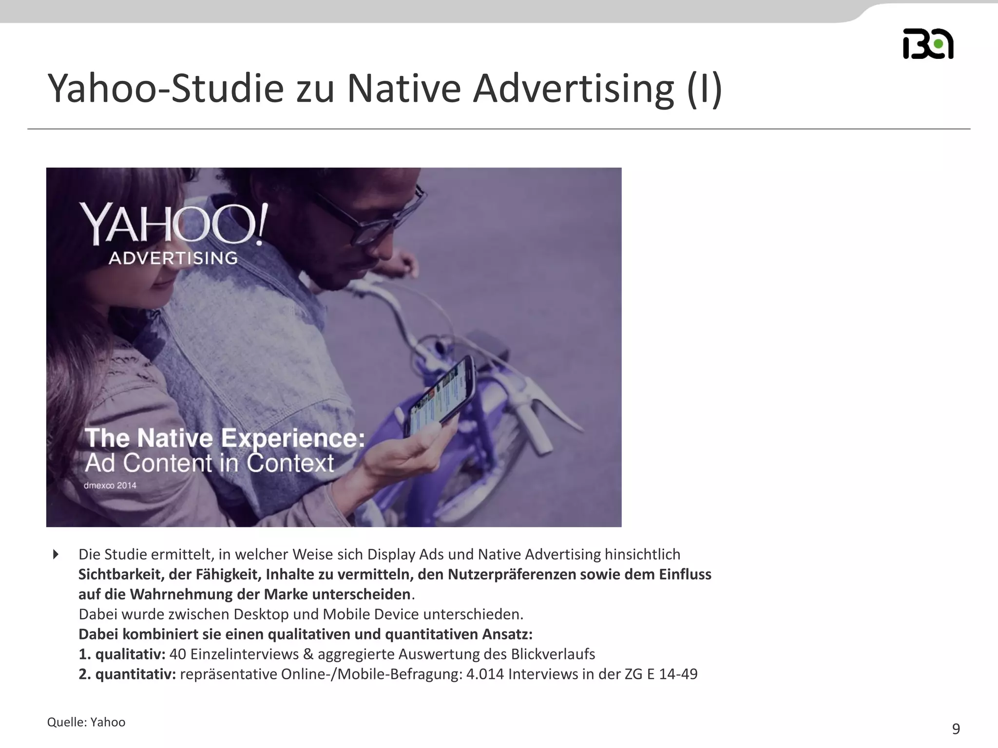 Yahoo-Studie zu Native Advertising (I) 
Quelle: Yahoo 
9 
Die Studie ermittelt, in welcher Weise sich Display Ads und Native Advertising hinsichtlich Sichtbarkeit, der Fähigkeit, Inhalte zu vermitteln, den Nutzerpräferenzen sowie dem Einfluss auf die Wahrnehmung der Marke unterscheiden. Dabei wurde zwischen Desktop und Mobile Device unterschieden. Dabei kombiniert sie einen qualitativen und quantitativen Ansatz: 1. qualitativ: 40 Einzelinterviews & aggregierte Auswertung des Blickverlaufs 2. quantitativ: repräsentative Online-/Mobile-Befragung: 4.014 Interviews in der ZG E 14-49  