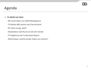2
 TV NEWS JULI 2014
- BR macht Alpha zum ARD-Bildungskanal
- TV-Marke A&E kommt nach Deutschland
- RTL Nitro bringt „Beef“
- Nickelodeon wird Rund-um-die-Uhr-Sender
- TV-Ergebnisse der Funkanalyse Bayern
- WM-Analyse: welche Sender leiden am meisten?
Agenda
 