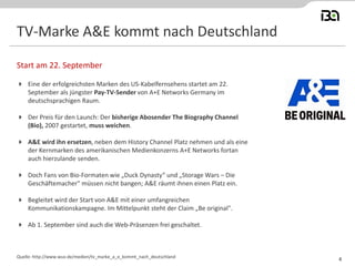 TV-Marke A&E kommt nach Deutschland
 Eine der erfolgreichsten Marken des US-Kabelfernsehens startet am 22.
September als jüngster Pay-TV-Sender von A+E Networks Germany im
deutschsprachigen Raum.
 Der Preis für den Launch: Der bisherige Abosender The Biography Channel
(Bio), 2007 gestartet, muss weichen.
 A&E wird ihn ersetzen, neben dem History Channel Platz nehmen und als eine
der Kernmarken des amerikanischen Medienkonzerns A+E Networks fortan
auch hierzulande senden.
 Doch Fans von Bio-Formaten wie „Duck Dynasty“ und „Storage Wars – Die
Geschäftemacher" müssen nicht bangen; A&E räumt ihnen einen Platz ein.
 Begleitet wird der Start von A&E mit einer umfangreichen
Kommunikationskampagne. Im Mittelpunkt steht der Claim „Be original".
 Ab 1. September sind auch die Web-Präsenzen frei geschaltet.
Start am 22. September
Quelle: http://www.wuv.de/medien/tv_marke_a_e_kommt_nach_deutschland
4
 