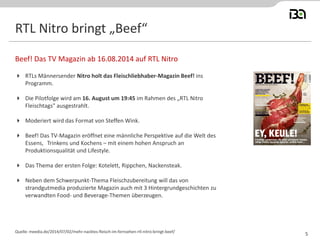 RTL Nitro bringt „Beef“
 RTLs Männersender Nitro holt das Fleischliebhaber-Magazin Beef! ins
Programm.
 Die Pilotfolge wird am 16. August um 19:45 im Rahmen des „RTL Nitro
Fleischtags" ausgestrahlt.
 Moderiert wird das Format von Steffen Wink.
 Beef! Das TV-Magazin eröffnet eine männliche Perspektive auf die Welt des
Essens, Trinkens und Kochens – mit einem hohen Anspruch an
Produktionsqualität und Lifestyle.
 Das Thema der ersten Folge: Kotelett, Rippchen, Nackensteak.
 Neben dem Schwerpunkt-Thema Fleischzubereitung will das von
strandgutmedia produzierte Magazin auch mit 3 Hintergrundgeschichten zu
verwandten Food- und Beverage-Themen überzeugen.
Beef! Das TV Magazin ab 16.08.2014 auf RTL Nitro
Quelle: meedia.de/2014/07/02/mehr-nacktes-fleisch-im-fernsehen-rtl-nitro-bringt-beef/
5
 