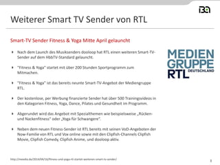 Weiterer Smart TV Sender von RTL
 Nach dem Launch des Musiksenders dooloop hat RTL einen weiteren Smart-TV-
Sender auf dem HbbTV-Standard gelauncht.
 "Fitness & Yoga" startet mit über 200 Stunden Sportprogramm zum
Mitmachen.
 "Fitness & Yoga" ist das bereits neunte Smart-TV-Angebot der Mediengruppe
RTL.
 Der kostenlose, per Werbung finanzierte Sender hat über 500 Trainingsvideos in
den Kategorien Fitness, Yoga, Dance, Pilates und Gesundheit im Programm.
 Abgerundet wird das Angebot mit Spezialthemen wie beispielsweise „Rücken-
und Nackenfitness“ oder „Yoga für Schwangere“.
 Neben dem neuen Fitness-Sender ist RTL bereits mit seinen VoD-Angeboten der
Now-Familie von RTL und Vox online sowie mit den Clipfish-Channels Clipfish
Movie, Clipfish Comedy, Clipfish Anime, und dooloop aktiv.
Smart-TV Sender Fitness & Yoga Mitte April gelauncht
http://meedia.de/2014/04/16/fitness-und-yoga-rtl-startet-weiteren-smart-tv-sender/
3
 