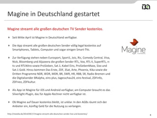 Magine in Deutschland gestartet
 Seit Mitte April ist Magine in Deutschland verfügbar.
 Die App streamt alle großen deutschen Sender völlig legal kostenlos auf
Smartphones, Tablets, Computer und sogar einigen Smart-TVs.
 Zur Verfügung stehen neben Eurosport, Sport1, Joiz, Ric, Comedy Central, Viva,
Nick, Bloomberg und Aljazeera die großen Sender RTL, Vox, RTL II, SuperRTL, n-
tv und RTLNitro sowie ProSieben, Sat.1, Kabel Eins, ProSiebenMaxx, Sixx und
Sat.1 Gold. Hinzu kommen Das Erste, ZDF, 3Sat, Arte, Phoenix, Kika sowie die
Dritten Programme NDR, WDR, MDR, BR, SWR, HR, RBB, SR, Radio Bremen und
die Digitalsender BRalpha, eins plus, tagesschau24, eins festival, ZDFinfo,
ZDFneo, ZDFkultur.
 Als App ist Magine für iOS und Android verfügbar, am Computer braucht es das
Silverlight-Plugin, das für Apple-Rechner nicht verfügbar ist.
 Ob Magine auf Dauer kostenlos bleibt, ist unklar. In den AGBs räumt sich der
Anbieter ein, künftig Geld für die Nutzung zu verlangen.
Magine streamt alle großen deutschen TV Sender kostenlos.
http://meedia.de/2014/04/17/magine-streamt-alle-deutschen-sender-live-und-kostenlos/
4
 