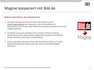 Magine kooperiert mit Bild.de
 Das Nachrichtenportal bietet unter dem Label 'Bild Fernsehen'
(http://magine.bild.de) den Zugang zum neuen Fernsehdienst an.
Nutzer können sich also auch über Bild.de für den Dienst anmelden und auf das
Angebot zugreifen.
 Für Bild.de ist der Deal mit Magine TV ein weiterer Schritt in Richtung
Entertainment-Portal: Bild Fernsehen ergänzt die bestehenden Portale Bild
Movies, Bild Music, Bild Tickets und Bild eBooks.
 In den vergangenen Monaten schloss das Portal bereits Deals u.a. mit dem
Musikstreaming-Dienst Ampya sowie dem Video-On-Demand-Angebot
Watchever.
Bild.de wird Partner der Skandinavier.
http://www.new-business.de/newmedia/detail.php?nr=651672&rubric=NEW-MEDIA&
5
 