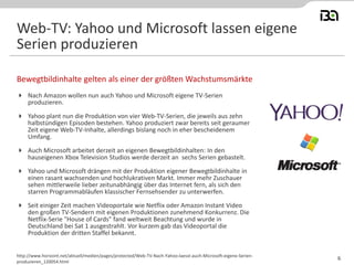 Nach Amazon wollen nun auch Yahoo und Microsoft eigene TV-Serien
produzieren.
 Yahoo plant nun die Produktion von vier Web-TV-Serien, die jeweils aus zehn
halbstündigen Episoden bestehen. Yahoo produziert zwar bereits seit geraumer
Zeit eigene Web-TV-Inhalte, allerdings bislang noch in eher bescheidenem
Umfang.
 Auch Microsoft arbeitet derzeit an eigenen Bewegtbildinhalten: In den
hauseigenen Xbox Television Studios werde derzeit an sechs Serien gebastelt.
 Yahoo und Microsoft drängen mit der Produktion eigener Bewegtbildinhalte in
einen rasant wachsenden und hochlukrativen Markt. Immer mehr Zuschauer
sehen mittlerweile lieber zeitunabhängig über das Internet fern, als sich den
starren Programmabläufen klassischer Fernsehsender zu unterwerfen.
 Seit einiger Zeit machen Videoportale wie Netflix oder Amazon Instant Video
den großen TV-Sendern mit eigenen Produktionen zunehmend Konkurrenz. Die
Netflix-Serie "House of Cards" fand weltweit Beachtung und wurde in
Deutschland bei Sat 1 ausgestrahlt. Vor kurzem gab das Videoportal die
Produktion der dritten Staffel bekannt.
Bewegtbildinhalte gelten als einer der größten Wachstumsmärkte
http://www.horizont.net/aktuell/medien/pages/protected/Web-TV-Nach-Yahoo-laesst-auch-Microsoft-eigene-Serien-
produzieren_120054.html
Web-TV: Yahoo und Microsoft lassen eigene
Serien produzieren
6
 