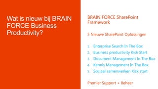 BRAIN FORCE SharePoint
Framework
5 Nieuwe SharePoint Oplossingen
1. Enterprise Search In The Box
2. Business productivity Kick Start
3. Document Management In The Box
4. Kennis Management In The Box
5. Sociaal samenwerken Kick start
Premier Support + Beheer
 