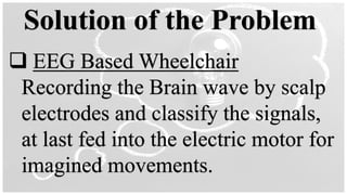 Solution of the Problem
❑ EEG Based Wheelchair
Recording the Brain wave by scalp
electrodes and classify the signals,
at last fed into the electric motor for
imagined movements.
 