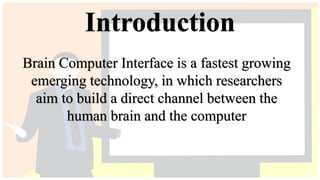 Introduction
Brain Computer Interface is a fastest growing
emerging technology, in which researchers
aim to build a direct channel between the
human brain and the computer
 