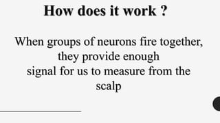 When groups of neurons fire together,
they provide enough
signal for us to measure from the
scalp
How does it work ?
 