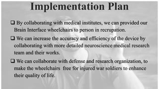 ❑ By collaborating with medical institutes, we can provided our
Brain Interface wheelchairs to person in recrupation.
❑ We can increase the accuracy and efficiency of the device by
collaborating with more detailed neuroscience medical research
team and their works.
❑ We can collaborate with defense and research organization, to
make the wheelchairs free for injured war soldiers to enhance
their quality of life.
Implementation Plan
 