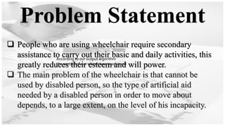 Problem Statement
❑ People who are using wheelchair require secondary
assistance to carry out their basic and daily activities, this
greatly reduces their esteem and will power.
❑ The main problem of the wheelchair is that cannot be
used by disabled person, so the type of artificial aid
needed by a disabled person in order to move about
depends, to a large extent, on the level of his incapacity.
According to our output algorithm
the control of our wheelchair is achieved
According to our output algorithm
the control of our wheelchair is achieved
 