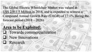 Area to be Exploited:
❑ Towards commercialization
❑ New Innovations
❑ Research
The Global Electric Wheelchair Market was valued at
US$ 2,911.5 Million in 2018, and is expected to witness a
Compound Annual Growth Rate (CAGR) of 17.1% during the
forecast period (2018 – 2026).
 